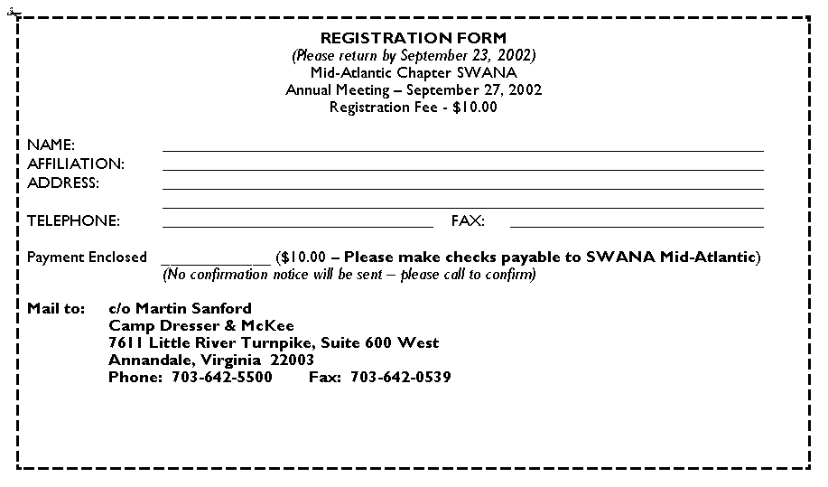 Text Box: REGISTRATION FORM(Please return by September 23, 2002)Mid-Atlantic Chapter SWANAAnnual Meeting � September 27, 2002Registration Fee - $10.00NAME:																										AFFILIATION:																										ADDRESS:																																																				TELEPHONE:					    FAX:	     											Payment Enclosed   ____________ ($10.00 � Please make checks payable to SWANA Mid-Atlantic)	(No confirmation notice will be sent � please call to confirm)Mail to:	c/o Martin Sanford		Camp Dresser & McKee		7611 Little River Turnpike, Suite 600 West		Annandale, Virginia  22003		Phone:  703-642-5500		Fax:  703-642-0539